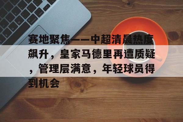 九游官网-包含赛地聚焦——中超清晨热度飙升，皇家马德里再遭质疑，管理层满意，年轻球员得到机会的词条